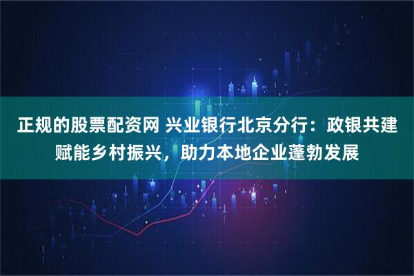 正规的股票配资网 兴业银行北京分行：政银共建赋能乡村振兴，助力本地企业蓬勃发展