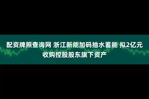 配资牌照查询网 浙江新能加码抽水蓄能 拟2亿元收购控股股东旗下资产