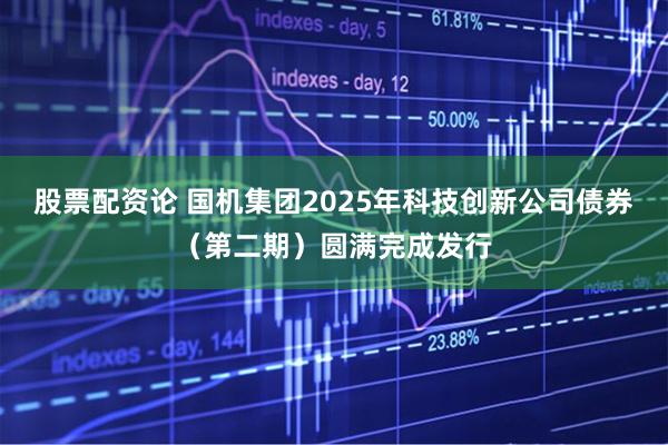 股票配资论 国机集团2025年科技创新公司债券（第二期）圆满完成发行