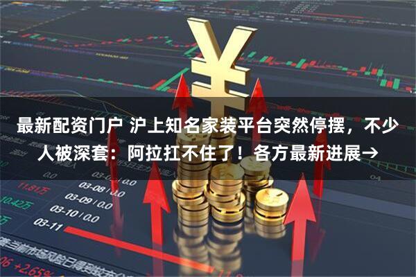 最新配资门户 沪上知名家装平台突然停摆，不少人被深套：阿拉扛不住了！各方最新进展→