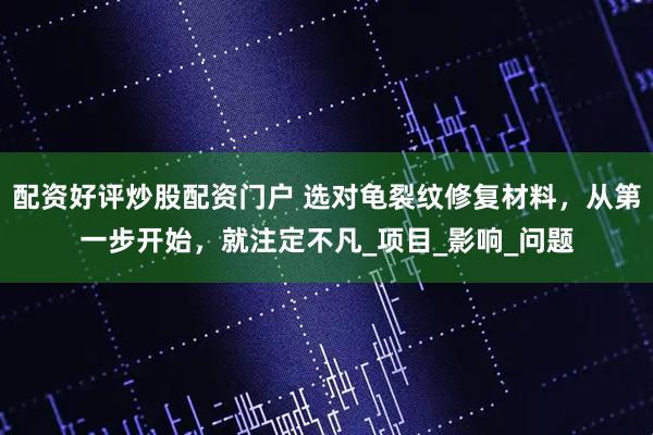 配资好评炒股配资门户 选对龟裂纹修复材料，从第一步开始，就注定不凡_项目_影响_问题
