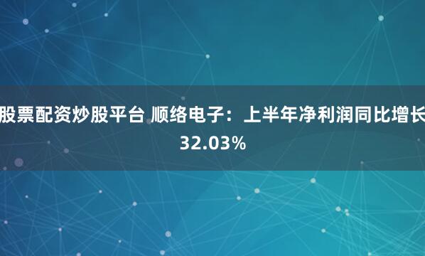 股票配资炒股平台 顺络电子：上半年净利润同比增长32.03%