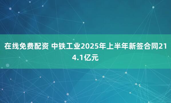在线免费配资 中铁工业2025年上半年新签合同214.1亿元