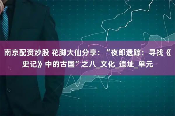 南京配资炒股 花脚大仙分享：“夜郎遗踪：寻找《史记》中的古国”之八_文化_遗址_单元