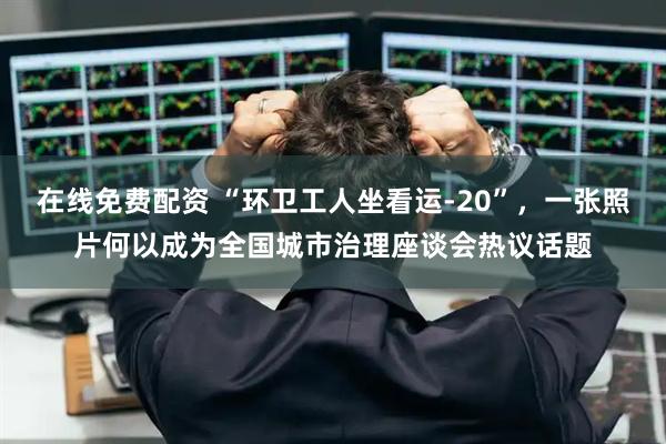 在线免费配资 “环卫工人坐看运-20”，一张照片何以成为全国城市治理座谈会热议话题