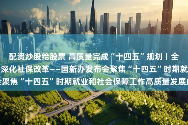 配资炒股给股票 高质量完成“十四五”规划丨全力稳定就业大局，持续深化社保改革——国新办发布会聚焦“十四五”时期就业和社会保障工作高质量发展成就