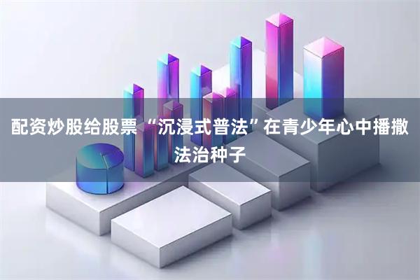 配资炒股给股票 “沉浸式普法”在青少年心中播撒法治种子